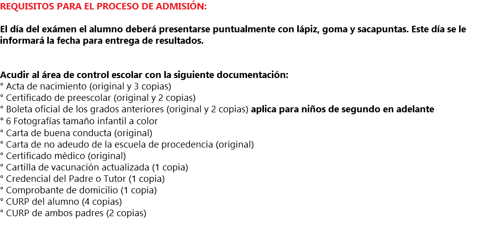 REQUISITOS PARA EL PROCESO DE ADMISIÓN: El día del exámen el alumno deberá presentarse puntualmente con lápiz, goma y sacapuntas. Este día se le informará la fecha para entrega de resultados. Acudir al área de control escolar con la siguiente documentación: ° Acta de nacimiento (original y 3 copias) ° Certificado de preescolar (original y 2 copias) ° Boleta oficial de los grados anteriores (original y 2 copias) aplica para niños de segundo en adelante ° 6 Fotografías tamaño infantil a color ° Carta de buena conducta (original) ° Carta de no adeudo de la escuela de procedencia (original) ° Certificado médico (original) ° Cartilla de vacunación actualizada (1 copia) ° Credencial del Padre o Tutor (1 copia) ° Comprobante de domicilio (1 copia) ° CURP del alumno (4 copias) ° CURP de ambos padres (2 copias)